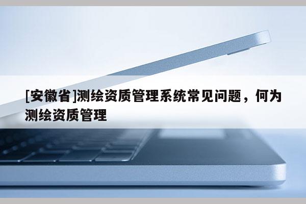 [安徽省]测绘资质管理系统常见问题，何为测绘资质管理