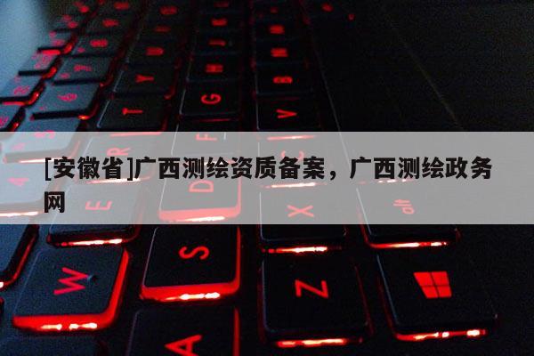 [安徽省]广西测绘资质备案，广西测绘政务网