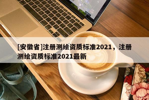 [安徽省]注册测绘资质标准2021，注册测绘资质标准2021最新