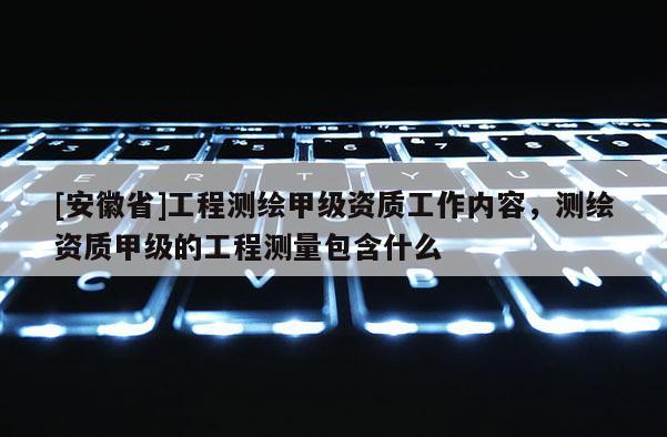 [安徽省]工程测绘甲级资质工作内容，测绘资质甲级的工程测量包含什么