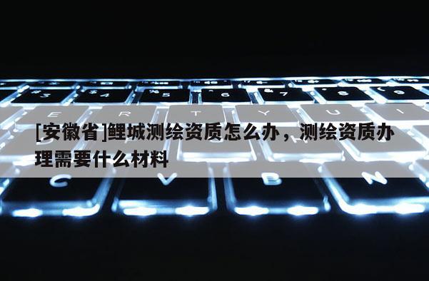 [安徽省]鲤城测绘资质怎么办，测绘资质办理需要什么材料