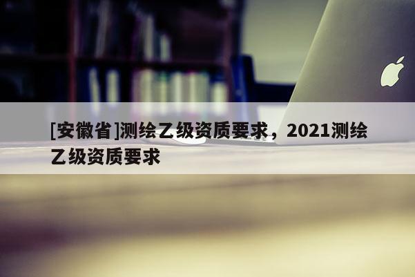 [安徽省]测绘乙级资质要求，2021测绘乙级资质要求