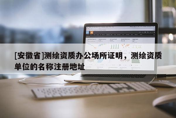 [安徽省]测绘资质办公场所证明，测绘资质单位的名称注册地址