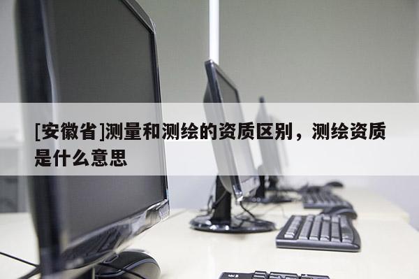 [安徽省]测量和测绘的资质区别，测绘资质是什么意思