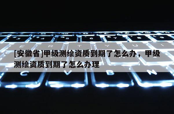 [安徽省]甲级测绘资质到期了怎么办，甲级测绘资质到期了怎么办理