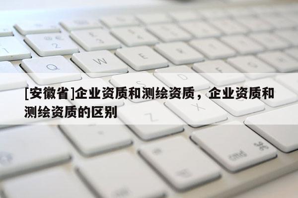 [安徽省]企业资质和测绘资质，企业资质和测绘资质的区别