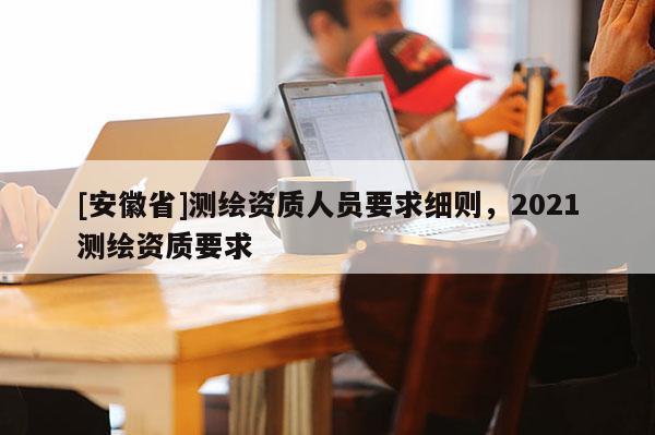 [安徽省]测绘资质人员要求细则，2021测绘资质要求