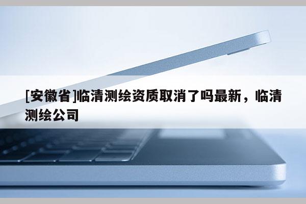 [安徽省]临清测绘资质取消了吗最新，临清测绘公司