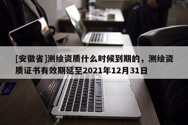 [安徽省]测绘资质什么时候到期的，测绘资质证书有效期延至2021年12月31日