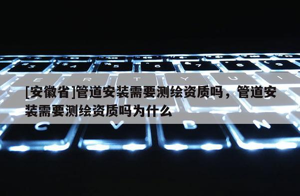[安徽省]管道安装需要测绘资质吗，管道安装需要测绘资质吗为什么