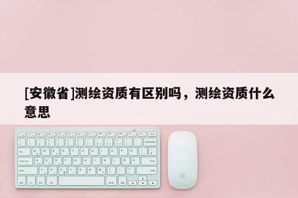 [安徽省]测绘资质有区别吗，测绘资质什么意思