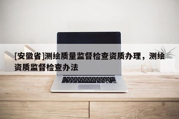[安徽省]测绘质量监督检查资质办理，测绘资质监督检查办法