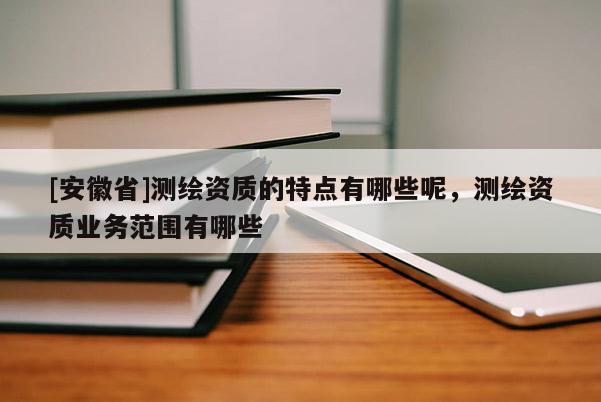 [安徽省]测绘资质的特点有哪些呢，测绘资质业务范围有哪些