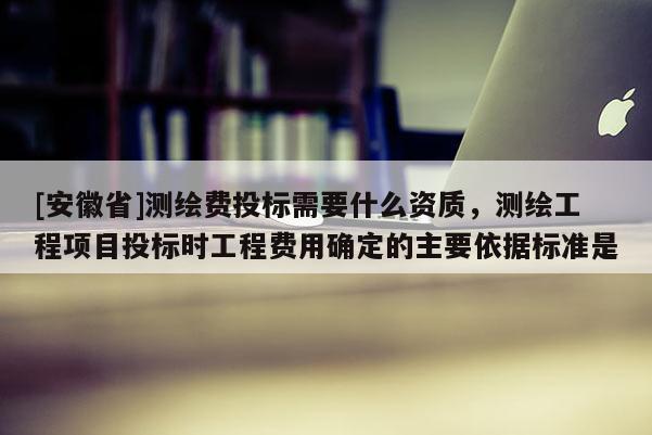 [安徽省]测绘费投标需要什么资质，测绘工程项目投标时工程费用确定的主要依据标准是