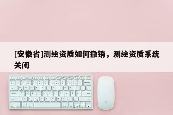 [安徽省]测绘资质如何撤销，测绘资质系统关闭