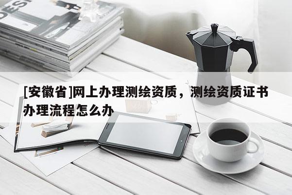 [安徽省]网上办理测绘资质，测绘资质证书办理流程怎么办