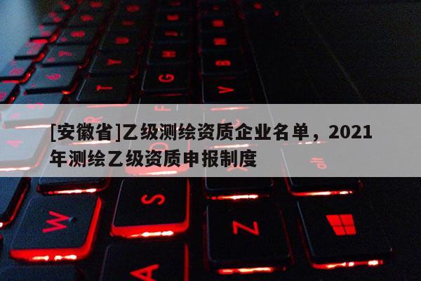[安徽省]乙级测绘资质企业名单，2021年测绘乙级资质申报制度