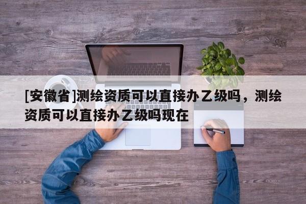 [安徽省]测绘资质可以直接办乙级吗，测绘资质可以直接办乙级吗现在