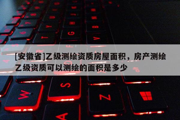 [安徽省]乙级测绘资质房屋面积，房产测绘乙级资质可以测绘的面积是多少