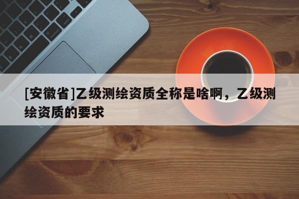 [安徽省]乙级测绘资质全称是啥啊，乙级测绘资质的要求