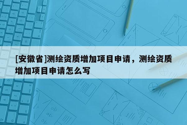 [安徽省]测绘资质增加项目申请，测绘资质增加项目申请怎么写