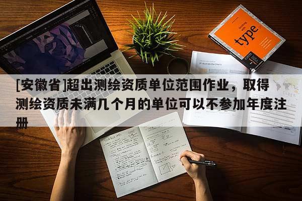 [安徽省]超出测绘资质单位范围作业，取得测绘资质未满几个月的单位可以不参加年度注册