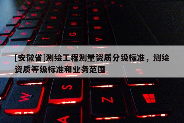 [安徽省]测绘工程测量资质分级标准，测绘资质等级标准和业务范围