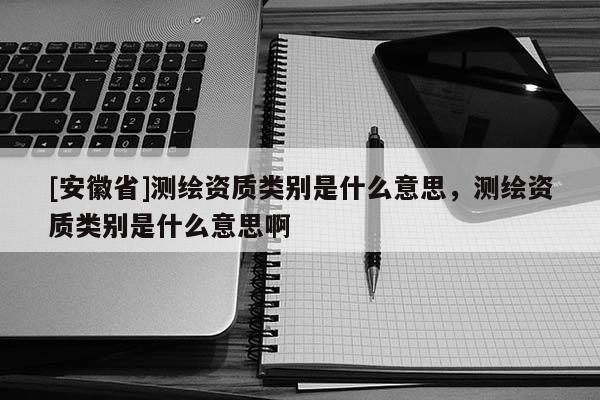 [安徽省]测绘资质类别是什么意思，测绘资质类别是什么意思啊