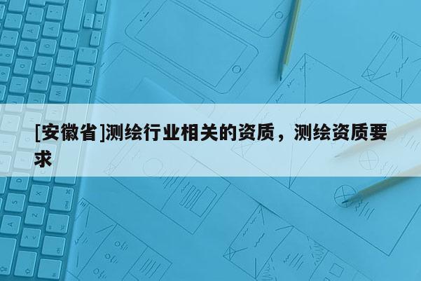 [安徽省]测绘行业相关的资质，测绘资质要求