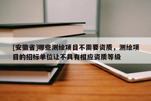 [安徽省]哪些测绘项目不需要资质，测绘项目的招标单位让不具有相应资质等级