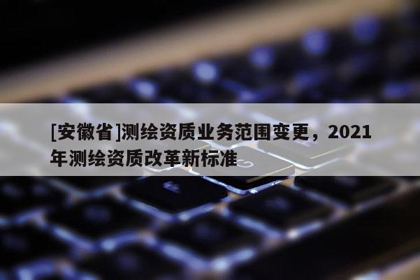 [安徽省]测绘资质业务范围变更，2021年测绘资质改革新标准