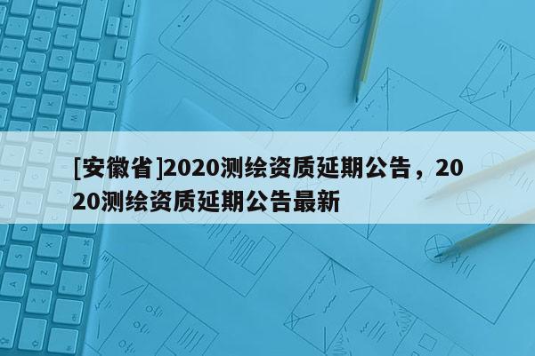 [安徽省]2020测绘资质延期公告，2020测绘资质延期公告最新