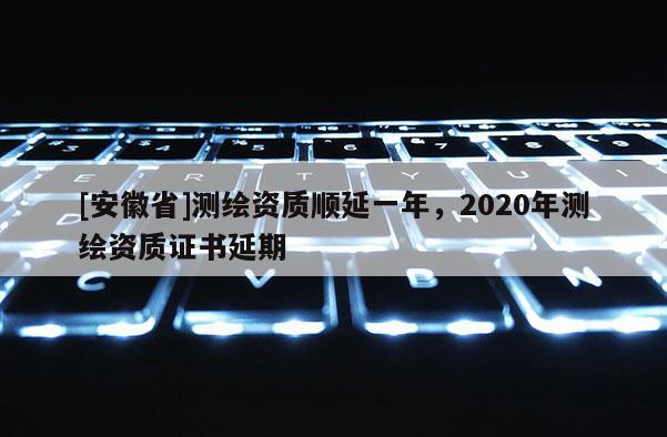 [安徽省]测绘资质顺延一年，2020年测绘资质证书延期
