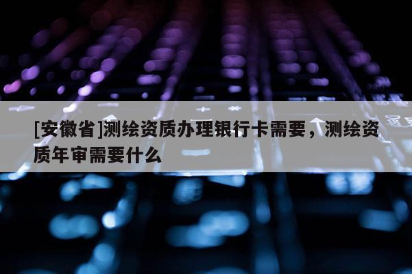 [安徽省]测绘资质办理银行卡需要，测绘资质年审需要什么