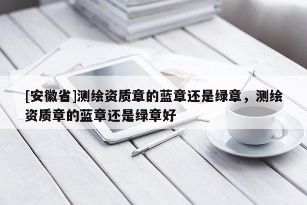 [安徽省]测绘资质章的蓝章还是绿章，测绘资质章的蓝章还是绿章好
