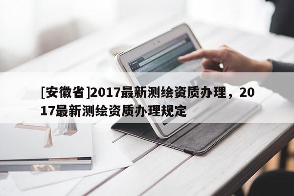 [安徽省]2017最新测绘资质办理，2017最新测绘资质办理规定
