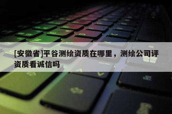 [安徽省]平谷测绘资质在哪里，测绘公司评资质看诚信吗