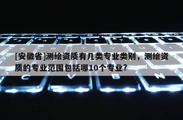 [安徽省]测绘资质有几类专业类别，测绘资质的专业范围包括哪10个专业?