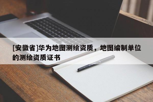 [安徽省]华为地图测绘资质，地图编制单位的测绘资质证书