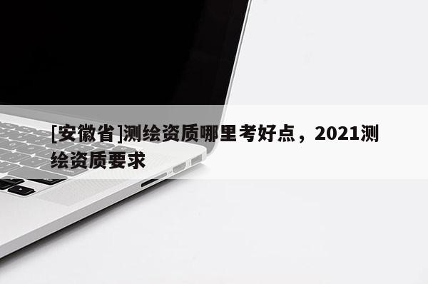 [安徽省]测绘资质哪里考好点，2021测绘资质要求