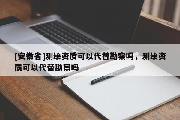 [安徽省]测绘资质可以代替勘察吗，测绘资质可以代替勘察吗