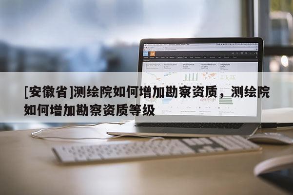 [安徽省]测绘院如何增加勘察资质，测绘院如何增加勘察资质等级