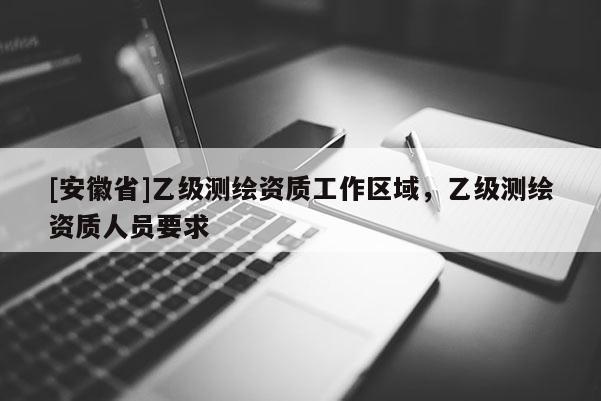 [安徽省]乙级测绘资质工作区域，乙级测绘资质人员要求