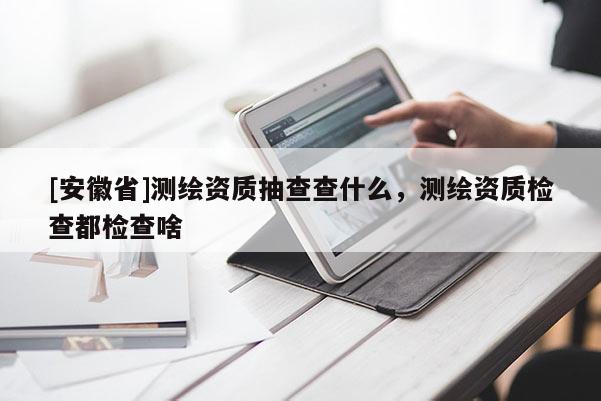 [安徽省]测绘资质抽查查什么，测绘资质检查都检查啥