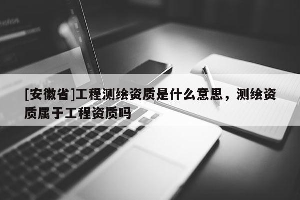 [安徽省]工程测绘资质是什么意思，测绘资质属于工程资质吗