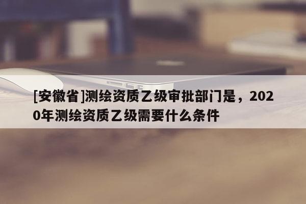 [安徽省]测绘资质乙级审批部门是，2020年测绘资质乙级需要什么条件
