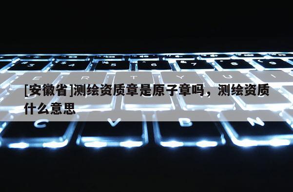 [安徽省]测绘资质章是原子章吗，测绘资质什么意思