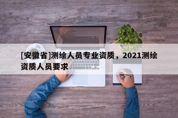 [安徽省]测绘人员专业资质，2021测绘资质人员要求