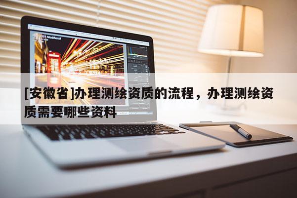 [安徽省]办理测绘资质的流程，办理测绘资质需要哪些资料