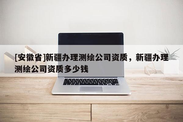 [安徽省]新疆办理测绘公司资质，新疆办理测绘公司资质多少钱